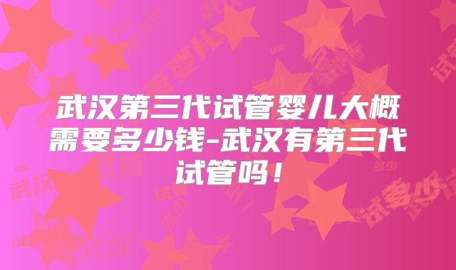 武汉第三代试管婴儿大概需要多少钱-武汉有第三代试管吗!
