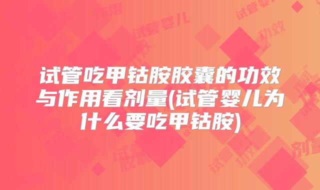 试管吃甲钴胺胶囊的功效与作用看剂量(试管婴儿为什么要吃甲钴胺)