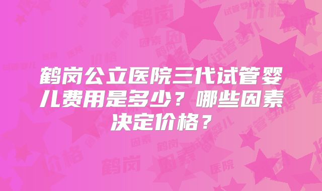 鹤岗公立医院三代试管婴儿费用是多少？哪些因素决定价格？