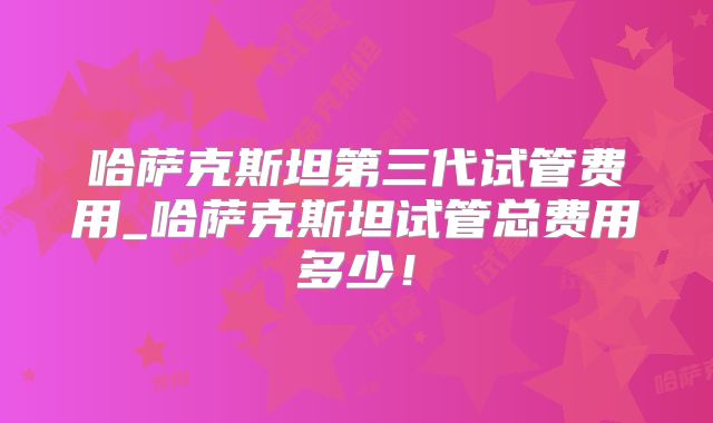 哈萨克斯坦第三代试管费用_哈萨克斯坦试管总费用多少!
