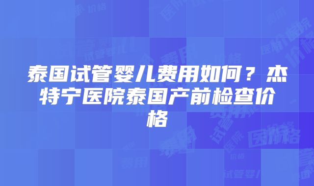 泰国试管婴儿费用如何?杰特宁医院泰国产前检查价格