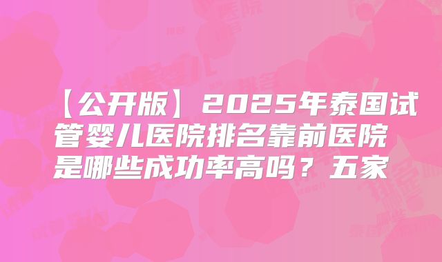 【公开版】2025年泰国试管婴儿医院排名靠前医院是哪些成功率高吗？五家