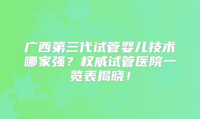 广西第三代试管婴儿技术哪家强？权威试管医院一览表揭晓！