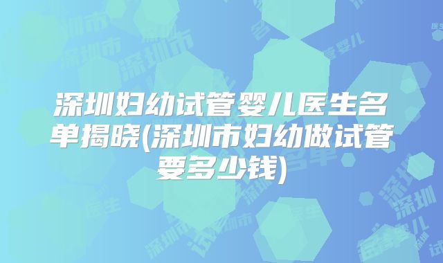 深圳妇幼试管婴儿医生名单揭晓(深圳市妇幼做试管要多少钱)