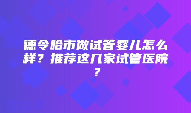 德令哈市做试管婴儿怎么样?推荐这几家试管医院?