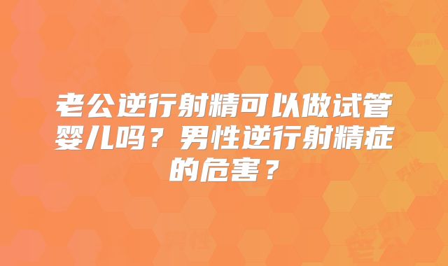 老公逆行射精可以做试管婴儿吗？男性逆行射精症的危害？