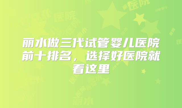 丽水做三代试管婴儿医院前十排名,选择好医院就看这里