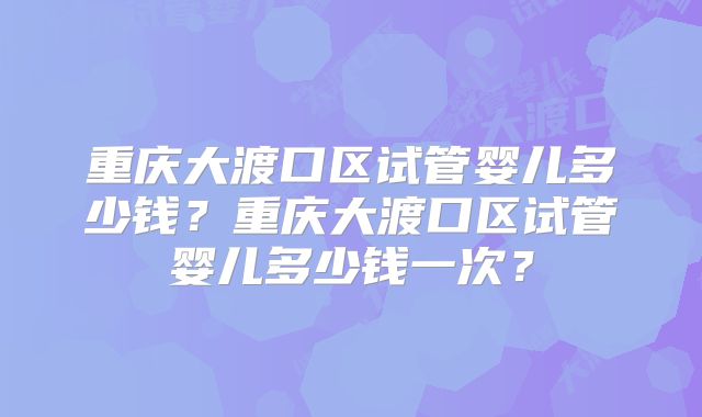 重庆大渡口区试管婴儿多少钱?重庆大渡口区试管婴儿多少钱一次?