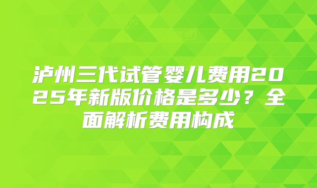 泸州三代试管婴儿费用2025年新版价格是多少？全面解析费用构成