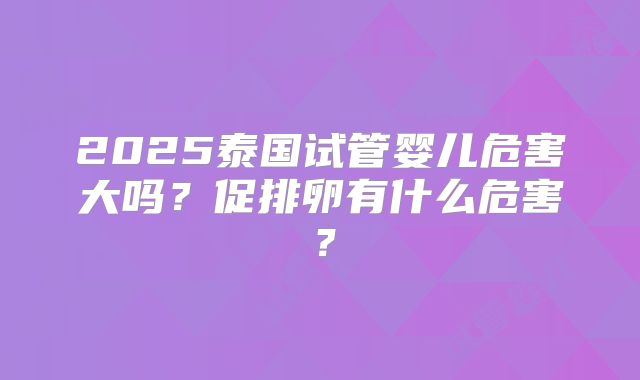 2025泰国试管婴儿危害大吗?促排卵有什么危害?