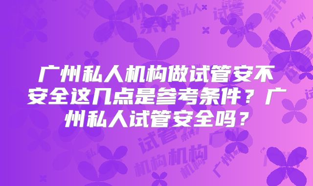广州私人机构做试管安不安全这几点是参考条件？广州私人试管安全吗？