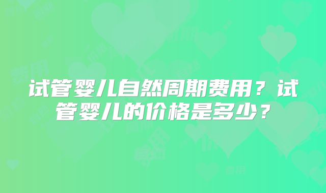 试管婴儿自然周期费用?试管婴儿的价格是多少?