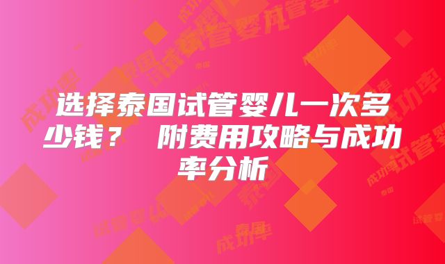 选择泰国试管婴儿一次多少钱? 附费用攻略与成功率分析