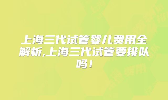 上海三代试管婴儿费用全解析,上海三代试管要排队吗！