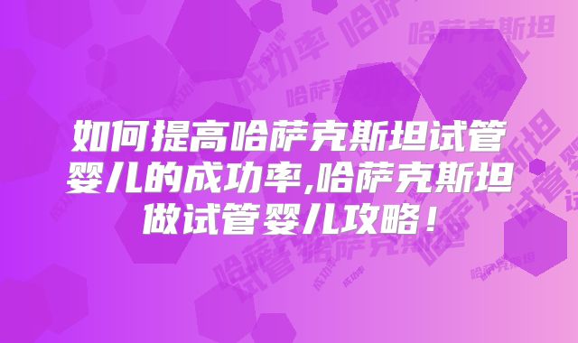如何提高哈萨克斯坦试管婴儿的成功率,哈萨克斯坦做试管婴儿攻略！