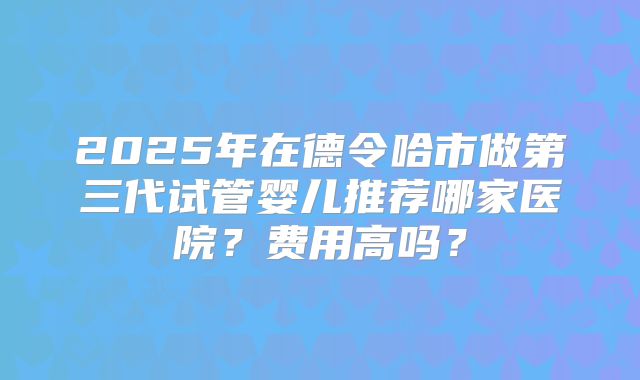 2025年在德令哈市做第三代试管婴儿推荐哪家医院?费用高吗?