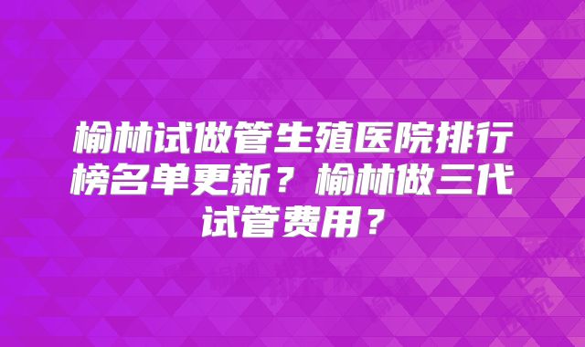 榆林试做管生殖医院排行榜名单更新？榆林做三代试管费用？