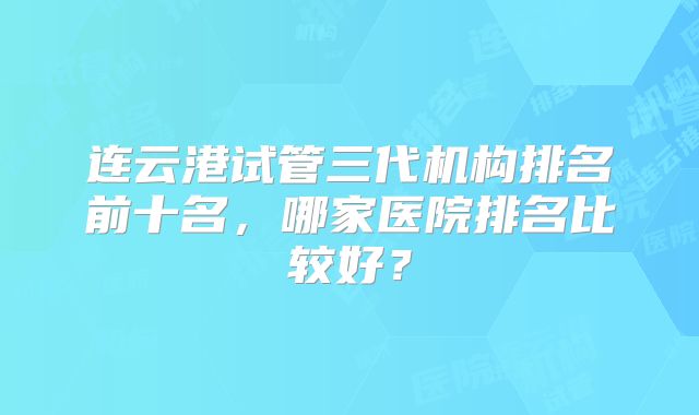 连云港试管三代机构排名前十名，哪家医院排名比较好？