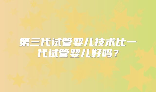第三代试管婴儿技术比一代试管婴儿好吗?