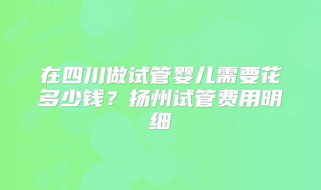 在四川做试管婴儿需要花多少钱?扬州试管费用明细