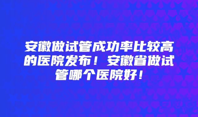 安徽做试管成功率比较高的医院发布！安徽省做试管哪个医院好！