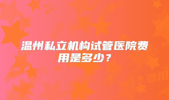 温州私立机构试管医院费用是多少?