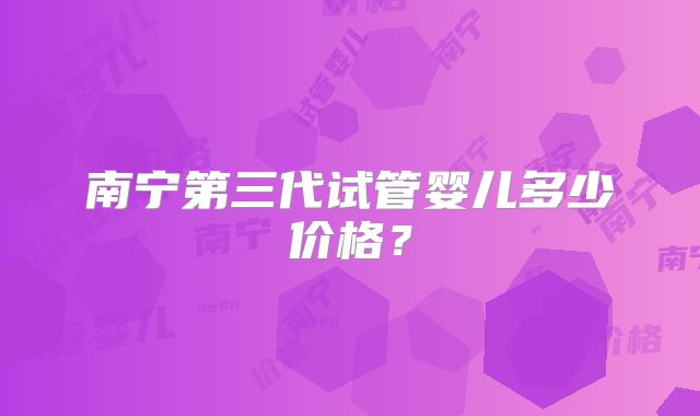 南宁第三代试管婴儿多少价格?