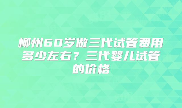 柳州60岁做三代试管费用多少左右?三代婴儿试管的价格