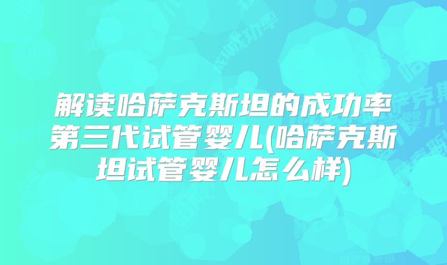 解读哈萨克斯坦的成功率第三代试管婴儿(哈萨克斯坦试管婴儿怎么样)