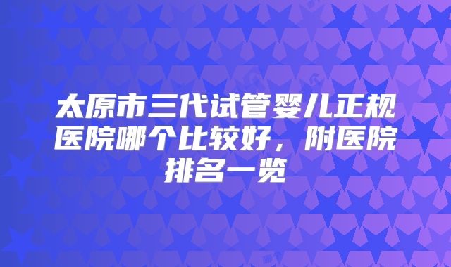 太原市三代试管婴儿正规医院哪个比较好，附医院排名一览