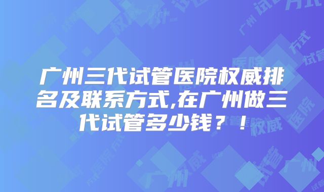 广州三代试管医院权威排名及联系方式,在广州做三代试管多少钱？！