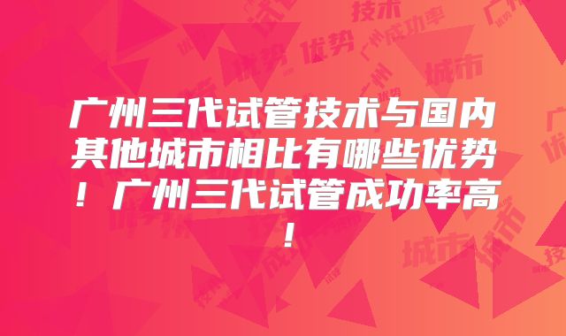 广州三代试管技术与国内其他城市相比有哪些优势!广州三代试管成功率高!