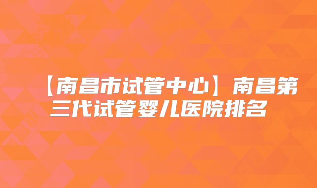 【南昌市试管中心】南昌第三代试管婴儿医院排名