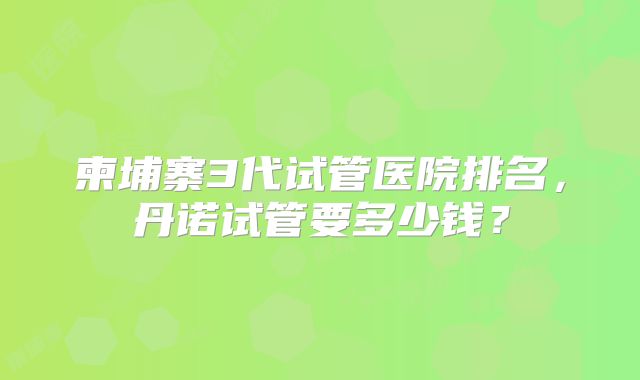 柬埔寨3代试管医院排名,丹诺试管要多少钱?