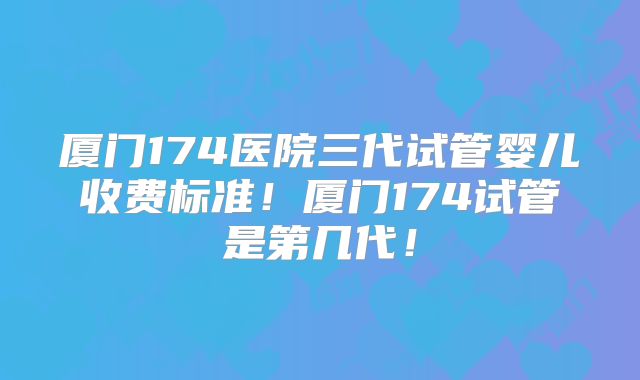 厦门174医院三代试管婴儿收费标准!厦门174试管是第几代!