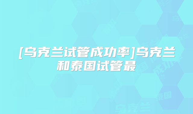 [乌克兰试管成功率]乌克兰和泰国试管最