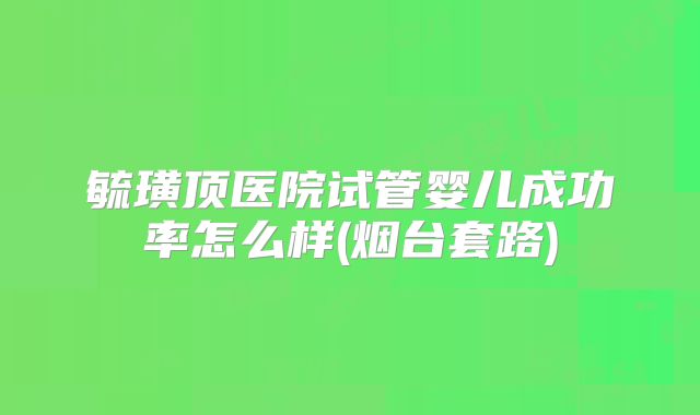 毓璜顶医院试管婴儿成功率怎么样(烟台套路)