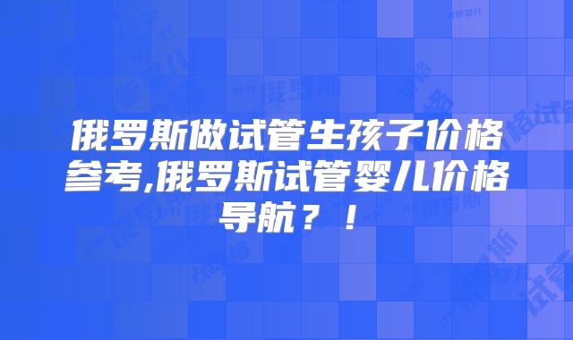俄罗斯做试管生孩子价格参考,俄罗斯试管婴儿价格导航?!
