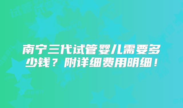南宁三代试管婴儿需要多少钱?附详细费用明细!