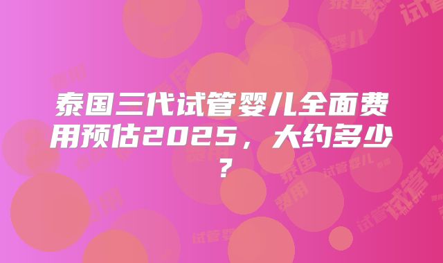 泰国三代试管婴儿全面费用预估2025，大约多少？