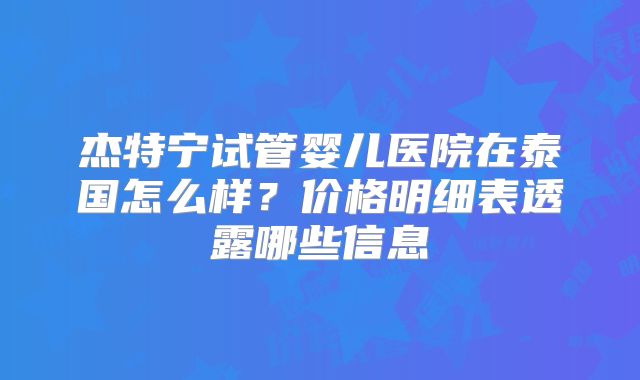 杰特宁试管婴儿医院在泰国怎么样?价格明细表透露哪些信息