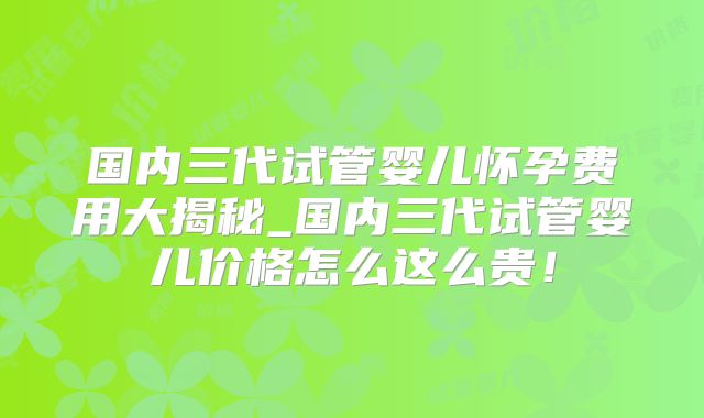 国内三代试管婴儿怀孕费用大揭秘_国内三代试管婴儿价格怎么这么贵!