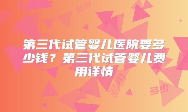 第三代试管婴儿医院要多少钱？第三代试管婴儿费用详情