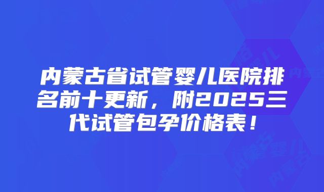 内蒙古省试管婴儿医院排名前十更新,附2025三代试管包孕价格表!