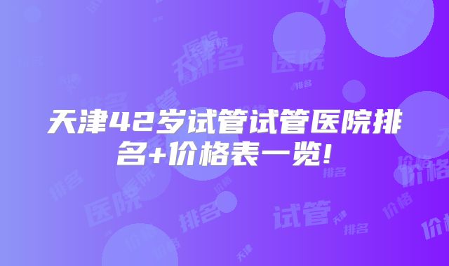 天津42岁试管试管医院排名+价格表一览!
