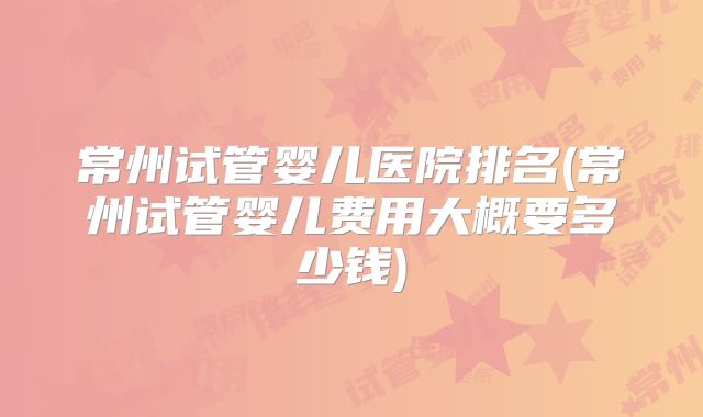 常州试管婴儿医院排名(常州试管婴儿费用大概要多少钱)