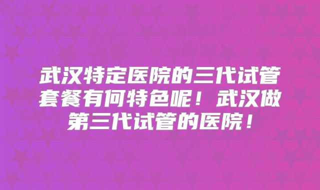 武汉特定医院的三代试管套餐有何特色呢!武汉做第三代试管的医院!