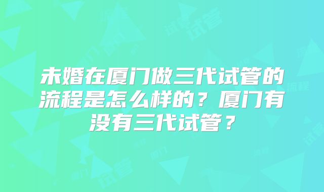 未婚在厦门做三代试管的流程是怎么样的?厦门有没有三代试管?