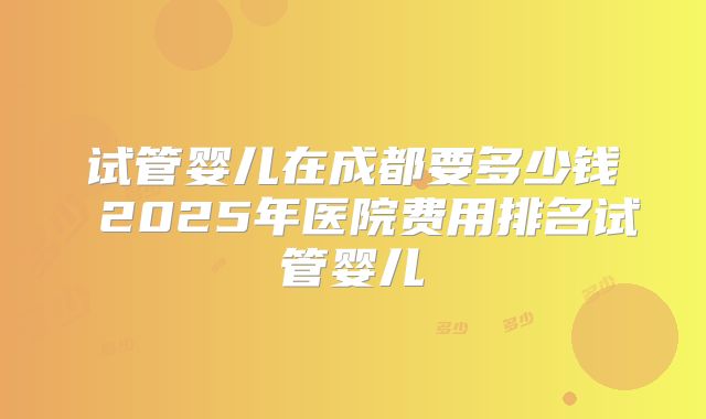 试管婴儿在成都要多少钱 2025年医院费用排名试管婴儿
