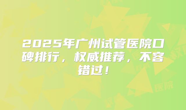 2025年广州试管医院口碑排行,权威推荐,不容错过!